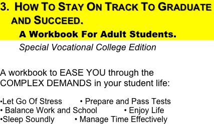 How To Stay On Track To Graduate  and Succeed.  
      A Workbook For Adult Students.  
        Special Vocational College Edition
                              
A workbook to EASE YOU through the                 COMPLEX DEMANDS in your student life: 
•Let Go Of Stress        • Prepare and Pass Tests                   • Balance Work and School            • Enjoy Life            •Sleep Soundly         • Manage Time Effectively