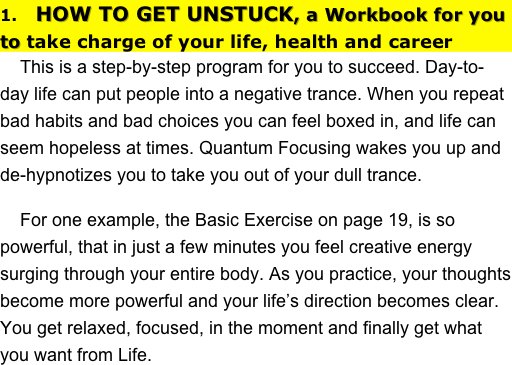 1.   HOW TO GET UNSTUCK, a Workbook for you to take charge of your life, health and career
    This is a step-by-step program for you to succeed. Day-to-day life can put people into a negative trance. When you repeat bad habits and bad choices you can feel boxed in, and life can seem hopeless at times. Quantum Focusing wakes you up and de-hypnotizes you to take you out of your dull trance. 
    For one example, the Basic Exercise on page 19, is so powerful, that in just a few minutes you feel creative energy surging through your entire body. As you practice, your thoughts become more powerful and your life’s direction becomes clear. You get relaxed, focused, in the moment and finally get what you want from Life.